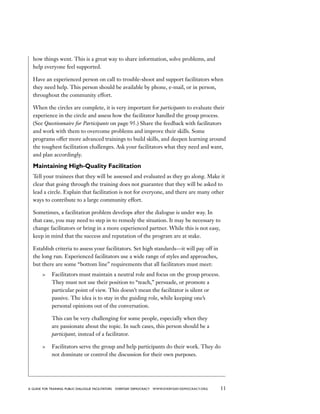 11a guide for training PUBLIC DIALOGUE facilitators EVERYDAY DEMOCRACY www.EVERYDAY-DEMOCRACY.org
how things went. This is a great way to share information, solve problems, and
help everyone feel supported.
Have an experienced person on call to trouble-shoot and support facilitators when
they need help. This person should be available by phone, e-mail, or in person,
throughout the community effort.
When the circles are complete, it is very important for participants to evaluate their
experience in the circle and assess how the facilitator handled the group process.
(See Questionnaire for Participants on page 95.) Share the feedback with facilitators
and work with them to overcome problems and improve their skills. Some
programs offer more advanced trainings to build skills, and deepen learning around
the toughest facilitation challenges. Ask your facilitators what they need and want,
and plan accordingly.
Maintaining High-Quality Facilitation
Tell your trainees that they will be assessed and evaluated as they go along. Make it
clear that going through the training does not guarantee that they will be asked to
lead a circle. Explain that facilitation is not for everyone, and there are many other
ways to contribute to a large community effort.
Sometimes, a facilitation problem develops after the dialogue is under way. In
that case, you may need to step in to remedy the situation. It may be necessary to
change facilitators or bring in a more experienced partner. While this is not easy,
keep in mind that the success and reputation of the program are at stake.
Establish criteria to assess your facilitators. Set high standards—it will pay off in
the long run. Experienced facilitators use a wide range of styles and approaches,
but there are some “bottom line” requirements that all facilitators must meet:
	 Facilitators must maintain a neutral role and focus on the group process.
They must not use their position to “teach,” persuade, or promote a
particular point of view. This doesn’t mean the facilitator is silent or
passive. The idea is to stay in the guiding role, while keeping one’s
personal opinions out of the conversation.
This can be very challenging for some people, especially when they
are passionate about the topic. In such cases, this person should be a
participant, instead of a facilitator.
	 Facilitators serve the group and help participants do their work. They do
not dominate or control the discussion for their own purposes.
 