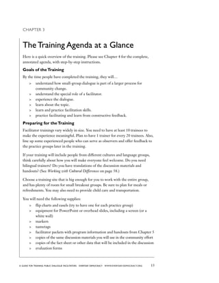 13a guide for training PUBLIC DIALOGUE facilitators EVERYDAY DEMOCRACY www.EVERYDAY-DEMOCRACY.org
Chapter 3
The Training Agenda at a Glance
Here is a quick overview of the training. Please see Chapter 4 for the complete,
annotated agenda, with step-by-step instructions.
Goals of theTraining
By the time people have completed the training, they will…
	 understand how small-group dialogue is part of a larger process for
community change.
	 understand the special role of a facilitator.
	 experience the dialogue.
	 learn about the topic.
	 learn and practice facilitation skills.
	 practice facilitating and learn from constructive feedback.
Preparing for theTraining
Facilitator trainings vary widely in size. You need to have at least 10 trainees to
make the experience meaningful. Plan to have 1 trainer for every 20 trainees. Also,
line up some experienced people who can serve as observers and offer feedback to
the practice groups later in the training.
If your training will include people from different cultures and language groups,
think carefully about how you will make everyone feel welcome. Do you need
bilingual trainers? Do you have translations of the discussion materials and
handouts? (See Working with Cultural Differences on page 58.)
Choose a training site that is big enough for you to work with the entire group,
and has plenty of room for small breakout groups. Be sure to plan for meals or
refreshments. You may also need to provide child care and transportation.
You will need the following supplies:
	 flip charts and easels (try to have one for each practice group)
	 equipment for PowerPoint or overhead slides, including a screen (or a
white wall)
	 markers
	 nametags
	 facilitator packets with program information and handouts from Chapter 5
	 copies of the same discussion materials you will use in the community effort
	 copies of the fact sheet or other data that will be included in the discussion
	 evaluation forms
 