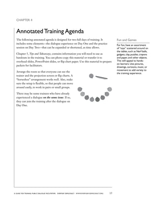 15a guide for training PUBLIC DIALOGUE facilitators EVERYDAY DEMOCRACY www.EVERYDAY-DEMOCRACY.org
Fun and Games
For fun, have an assortment
of “toys” scattered around on
the tables, such as Nerf balls,
gadgets, clay, puzzles, crayons
and paper, and other objects.
This will appeal to hands-
on learners. Use pictures,
drawings, cartoons, music, or
movement to add variety to
the training experience.
Chapter 4
Annotated Training Agenda
The following annotated agenda is designed for two full days of training. It
includes some elements—the dialogue experience on Day One and the practice
session on Day Two—that can be expanded or shortened, as time allows.
Chapter 5, Tips and Takeaways, contains information you will need to use as
handouts in the training. You can photo-copy this material or transfer it to
overhead slides, PowerPoint slides, or flip chart paper. Use this material to prepare
packets for facilitators.
Arrange the room so that everyone can see the
trainer and the projection screen or flip charts. A
“horseshoe” arrangement works well. Also, make
sure the setup is flexible, so that people can move
around easily, to work in pairs or small groups.
There may be some trainees who have already
experienced a dialogue on the same issue. If so,
they can join the training after the dialogue on
Day One.
 