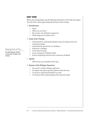 16 a guide for training PUBLIC DIALOGUE facilitators EVERYDAY DEMOCRACY www.EVERYDAY-DEMOCRACY.org
DAY ONE
Before the training begins, put the following information on four flip chart pages.
You will refer to these pages during the first part of the training.
1.	 Introductions
	 Name
	 Where are you from?
	 Do you have any facilitation experience?
	 What brings you to today’s event?
2.	 Goals of the Training
	 Understand how small-group dialogue is part of a larger process for
community change.
	 Understand the special role of a facilitator.
	 Experience a dialogue.
	 Learn about the topic.
	 Learn and practice facilitation skills.
	 Practice facilitating and learn from constructive feedback.
3.	 Agenda
	 [Write down your schedule for the day.]
4.	 Purpose of the Dialogue Experience
	 To provide a realistic dialogue experience
	 To explore and express personal opinions about the issue
	 To watch an experienced facilitator in action
	 To develop a better understanding of the discussion topic
Keeping Track of Time
If it will help you, ask for
a volunteer to keep track
of time.
 
