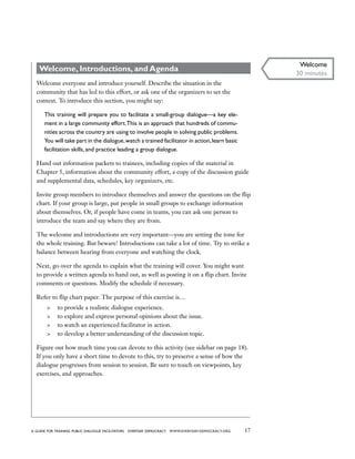 17a guide for training PUBLIC DIALOGUE facilitators EVERYDAY DEMOCRACY www.EVERYDAY-DEMOCRACY.org
Welcome, Introductions, and Agenda
Welcome everyone and introduce yourself. Describe the situation in the
community that has led to this effort, or ask one of the organizers to set the
context. To introduce this section, you might say:
This training will prepare you to facilitate a small-group dialogue—a key ele-
ment in a large community effort.This is an approach that hundreds of commu-
nities across the country are using to involve people in solving public problems.
You will take part in the dialogue,watch a trained facilitator in action,learn basic
facilitation skills, and practice leading a group dialogue.
Hand out information packets to trainees, including copies of the material in
Chapter 5, information about the community effort, a copy of the discussion guide
and supplemental data, schedules, key organizers, etc.
Invite group members to introduce themselves and answer the questions on the flip
chart. If your group is large, put people in small groups to exchange information
about themselves. Or, if people have come in teams, you can ask one person to
introduce the team and say where they are from.
The welcome and introductions are very important—you are setting the tone for
the whole training. But beware! Introductions can take a lot of time. Try to strike a
balance between hearing from everyone and watching the clock.
Next, go over the agenda to explain what the training will cover. You might want
to provide a written agenda to hand out, as well as posting it on a flip chart. Invite
comments or questions. Modify the schedule if necessary.
Refer to flip chart paper. The purpose of this exercise is…
	 to provide a realistic dialogue experience.
	 to explore and express personal opinions about the issue.
	 to watch an experienced facilitator in action.
	 to develop a better understanding of the discussion topic.
Figure out how much time you can devote to this activity (see sidebar on page 18).
If you only have a short time to devote to this, try to preserve a sense of how the
dialogue progresses from session to session. Be sure to touch on viewpoints, key
exercises, and approaches.
Welcome
30 minutes
 
