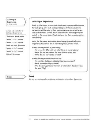 18 a guide for training PUBLIC DIALOGUE facilitators EVERYDAY DEMOCRACY www.EVERYDAY-DEMOCRACY.org
Break
Ask any new trainees who are joining at this point to introduce themselves.
A Dialogue
Experience
4 to 6 hours
Sample Schedule for a
Dialogue Experience
Total time: 4 to 6 hours
Session 1: 45-75 minutes
Session 2: 45-75 minutes
Break with food: 30 minutes
Session 3: 45-75 minutes
Session 4: 45-75 minutes
Debrief: 30 minutes
A Dialogue Experience
Put 8 to 12 trainees in each circle.You’ll need experienced facilitators
for each group. Give each participant copies of the discussion ma-
terials they will be using in their community program, as well as any
data or fact sheets. Explain that it is essential for them to participate
actively in the conversation.This is a chance for them to explore their
own feelings.
After the discussion is complete, spend some time debriefing the
experience.You can do this in individual groups, or as a whole.
Reflect on the process of participating:
•	How was this different from other kinds of conversations?
•	What did you learn about the issue that surprised you?
•	What did you learn about yourself?
Reflect on the facilitator and his/her role:
•	How did the facilitator relate to the group members?
•	What behaviors did you notice?
•	Was there any particular moment or interaction that stood out
for you? Why?
Break
 