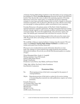 ii a guide for training PUBLIC DIALOGUE facilitators EVERYDAY DEMOCRACY www.EVERYDAY-DEMOCRACY.org
A Guide for Training Public Dialogue Facilitators is the third edition of our training guide,
first published in 1998 by Everyday Democracy (formerly the Study Circles Resource
Center). Note that the title is new; it reflects the continuing expansion of Everyday
Democracy’s work, from “study circles” to a model that uses proven organizing
strategies to create large-scale public dialogue which can lead to changes in community
institutions and policies. We are pleased to offer this up-to-date, effective tool to help
you train people to conduct productive, public conversations in your community.
Everyday Democracy is the primary project of The Paul J. Aicher Foundation, a
national nonpartisan, nonprofit organization. We help communities find ways to bring
all kinds of people together to solve community problems and bring about long-lasting
community change. We work with neighborhoods, cities and towns, regions, and
states. Our ultimate goal: communities that work better for everyone, every day.
Everyday Democracy has been helping people do this work across the country since
1989. We provide advice and training, and then use what we learn to benefit other
communities.
We would like to help you organize facilitator trainings using this material. This new
edition of A Guide for Training Public Dialogue Facilitators is available on our
website and in print from Everyday Democracy.
Please go to www.everyday-democracy.org for information about how to create
large-scale, dialogue-to-action programs that engage hundreds (and sometimes
thousands) of residents. On our site, you will also find discussion guides on a number
of topics.
Writer/Managing Editor: Sarah vL. Campbell
Writing Assistance: Susan McCormack
Editing: Molly Holme Barrett
Design: OmniStudio
Production: Carrie Boron, Amy Malick, and Francine Nichols
©
2008, 2006, 1998 by The Paul J. Aicher Foundation
East Hartford, Connecticut
Permissions Policy
Yes:	 Photocopying portions of this book is encouraged for the purpose of
training facilitators.
Maybe:	Reproducing portions of this book to conduct fee-for-service training,
or incorporating these materials into other publications, requires our written
permission.
Everyday Democracy
111 Founders Plaza, Suite 1403
East Hartford, CT 06108
860.928.2616
860.928.3713 Fax
info@everyday-democracy.org
 