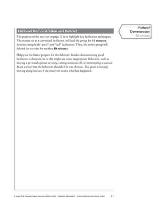 21a guide for training PUBLIC DIALOGUE facilitators EVERYDAY DEMOCRACY www.EVERYDAY-DEMOCRACY.org
Fishbowl Demonstration and Debrief
The purpose of the exercise on page 22 is to highlight key facilitation techniques.
The trainer, or an experienced facilitator, will lead the group for 10 minutes,
demonstrating both “good” and “bad” facilitation. Then, the entire group will
debrief the exercise for another 10 minutes.
Help your facilitator prepare for the fishbowl. Besides demonstrating good
facilitator techniques, he or she might use some inappropriate behaviors, such as
sharing a personal opinion or story, cutting someone off, or interrupting a speaker.
Make it clear that the behaviors shouldn’t be too obvious. The point is to keep
moving along and see if the observers notice what has happened.
Fishbowl
Demonstration
20 minutes
 