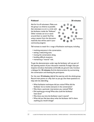 22 a guide for training PUBLIC DIALOGUE facilitators EVERYDAY DEMOCRACY www.EVERYDAY-DEMOCRACY.org
Fishbowl  . . . . . . . . . . . . . . . . . . . . . . . . . . . . . . . . . . . . . . . . . . . . . . . 20 minutes
Ask for 6 to 8 volunteers. Make sure
the group is as diverse as possible.
Ask volunteers to sit in a circle with
the facilitator, inside the “fishbowl.”
Other trainees can sit or stand
around them to watch.You’ll be
using a session from the discussion
materials that will be used in your
community program.
Tell trainees to watch for a range of facilitation techniques, including:
•	involving everyone in the conversation.
•	setting a welcoming tone.
•	moving the conversation along.
•	handling difficult situations.
•	maintaining a “neutral” role.  
To get the demonstration under way, the facilitator will use part of
the opening session of your discussion materials.To begin, have par-
ticipants introduce themselves and briefly set ground rules. Conduct
a dialogue for 10 minutes. End the demonstration by summarizing
the conversation and thanking the participants.
For the next 10 minutes, debrief the exercise with the whole group.
Record main points on a flip chart as you go. Use these questions to
help with the debriefing:
•	What facilitation techniques did you notice? What did the
facilitator do to involve everyone in the conversation?
•	Was there a particular intervention you noticed? Why?
•	Did anything go wrong? What else could the facilitator
have done?
•	Was there any time the facilitator wasn’t neutral?
•	What did you like best about what the facilitator did? Is there
anything you would change?
Facilitator
 