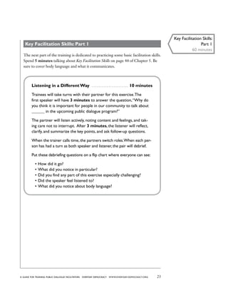 23a guide for training PUBLIC DIALOGUE facilitators EVERYDAY DEMOCRACY www.EVERYDAY-DEMOCRACY.org
Key Facilitation Skills: Part 1
The next part of the training is dedicated to practicing some basic facilitation skills.
Spend 5 minutes talking about Key Facilitation Skills on page 44 of Chapter 5. Be
sure to cover body language and what it communicates.
Listening in a Different Way  . . . . . . . . . . . . . . . . . . . . . . . 10 minutes
Trainees will take turns with their partner for this exercise.The
first speaker will have 3 minutes to answer the question,“Why do
you think it is important for people in our community to talk about
______ in the upcoming public dialogue program?”
The partner will listen actively, noting content and feelings, and tak-
ing care not to interrupt. After 3 minutes, the listener will reflect,
clarify, and summarize the key points, and ask follow-up questions.
When the trainer calls time, the partners switch roles.When each per-
son has had a turn as both speaker and listener, the pair will debrief.
Put these debriefing questions on a flip chart where everyone can see:
•	How did it go?
•	What did you notice in particular?
•	Did you find any part of this exercise especially challenging?
•	Did the speaker feel listened to?
•	What did you notice about body language?
Key Facilitation Skills:
Part 1
60 minutes
 