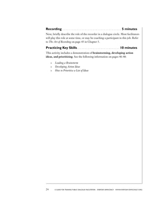 24 a guide for training PUBLIC DIALOGUE facilitators EVERYDAY DEMOCRACY www.EVERYDAY-DEMOCRACY.org
Recording  . . . . . . . . . . . . . . . . . . . . . . . . . . . . . . . . . . . . . 5 minutes
Next, briefly describe the role of the recorder in a dialogue circle. Most facilitators
will play this role at some time, or may be coaching a participant in this job. Refer
to The Art of Recording on page 45 in Chapter 5.
Practicing Key Skills . . . . . . . . . . . . . . . . . . . . . . . . . .  10 minutes
This activity includes a demonstration of brainstorming, developing action
ideas, and prioritizing. See the following information on pages 46-48:
	 Leading a Brainstorm
	 Developing Action Ideas
	 How to Prioritize a List of Ideas
 