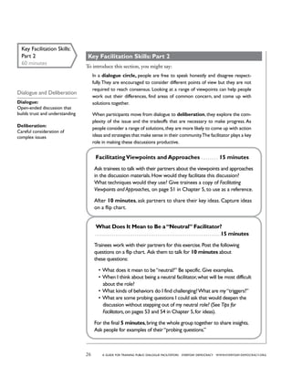 26 a guide for training PUBLIC DIALOGUE facilitators EVERYDAY DEMOCRACY www.EVERYDAY-DEMOCRACY.org
Key Facilitation Skills: Part 2
To introduce this section, you might say:
In a dialogue circle, people are free to speak honestly and disagree respect-
fully.They are encouraged to consider different points of view but they are not
required to reach consensus. Looking at a range of viewpoints can help people
work out their differences, find areas of common concern, and come up with
solutions together.
When participants move from dialogue to deliberation, they explore the com-
plexity of the issue and the tradeoffs that are necessary to make progress. As
people consider a range of solutions,they are more likely to come up with action
ideas and strategies that make sense in their community.The facilitator plays a key
role in making these discussions productive.
FacilitatingViewpoints and Approaches  . . . . . . . . 15 minutes
Ask trainees to talk with their partners about the viewpoints and approaches
in the discussion materials.How would they facilitate this discussion?
What techniques would they use? Give trainees a copy of Facilitating
Viewpoints and Approaches, on page 51 in Chapter 5, to use as a reference.
After 10 minutes, ask partners to share their key ideas. Capture ideas
on a flip chart.
What Does It Mean to Be a“Neutral” Facilitator?
 . . . . . . . . . . . . . . . . . . . . . . . . . . . . . . . . . . . . . . . . . . . . . . . . . . . . . . . . . . . . . . . . . 15 minutes
Trainees work with their partners for this exercise.Post the following
questions on a flip chart. Ask them to talk for 10 minutes about
these questions:
•	What does it mean to be“neutral?” Be specific.Give examples.
•	When I think about being a neutral facilitator,what will be most difficult
about the role?
•	What kinds of behaviors do I find challenging?What are my“triggers?”
•	What are some probing questions I could ask that would deepen the
discussion without stepping out of my neutral role? (See Tips for
Facilitators,on pages 53 and 54 in Chapter 5,for ideas).
For the final 5 minutes,bring the whole group together to share insights.
Ask people for examples of their“probing questions.”
Key Facilitation Skills:
Part 2
60 minutes
Dialogue and Deliberation
Dialogue:
Open-ended discussion that
builds trust and understanding
Deliberation:
Careful consideration of
complex issues
 