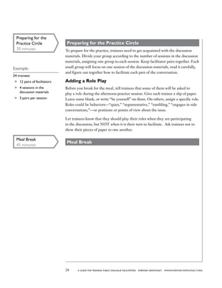 28 a guide for training PUBLIC DIALOGUE facilitators EVERYDAY DEMOCRACY www.EVERYDAY-DEMOCRACY.org
Preparing for the Practice Circle
To prepare for the practice, trainees need to get acquainted with the discussion
materials. Divide your group according to the number of sessions in the discussion
materials, assigning one group to each session. Keep facilitator pairs together. Each
small group will focus on one session of the discussion materials, read it carefully,
and figure out together how to facilitate each part of the conversation.
Adding a Role Play
Before you break for the meal, tell trainees that some of them will be asked to
play a role during the afternoon practice session. Give each trainee a slip of paper.
Leave some blank, or write “be yourself” on them. On others, assign a specific role.
Roles could be behaviors—“quiet,” “argumentative,” “rambling,” “engages in side
conversations,”—or positions or points of view about the issue.
Let trainees know that they should play their roles when they are participating
in the discussion, but NOT when it is their turn to facilitate. Ask trainees not to
show their pieces of paper to one another.
Meal Break
Preparing for the
Practice Circle
30 minutes
Example:
24 trainees:
	 12 pairs of facilitators
	 4 sessions in the
discussion materials
	 3 pairs per session
Meal Break
45 minutes
 