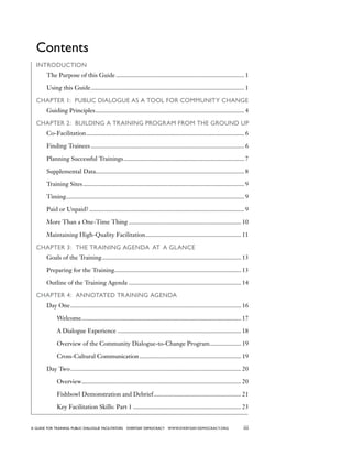iiia guide for training PUBLIC DIALOGUE facilitators EVERYDAY DEMOCRACY www.EVERYDAY-DEMOCRACY.org
Contents
Introduction
	 The Purpose of this Guide................................................................................... 1
	 Using this Guide................................................................................................... 1
Chapter 1: PUBLIC DIALOGUE as a Tool for Community Change
	 Guiding Principles................................................................................................ 4
Chapter 2: Building a Training Program from the Ground Up
	 Co-Facilitation...................................................................................................... 6
	 Finding Trainees................................................................................................... 6
	 Planning Successful Trainings.............................................................................. 7
	 Supplemental Data............................................................................................... 8
	 Training Sites........................................................................................................ 9
	 Timing.................................................................................................................. 9
	 Paid or Unpaid?.................................................................................................... 9
	 More Than a One-Time Thing......................................................................... 10
	 Maintaining High-Quality Facilitation.............................................................. 11
Chapter 3: The Training Agenda  at  a Glance
	 Goals of the Training.......................................................................................... 13
	 Preparing for the Training.................................................................................. 13
	 Outline of the Training Agenda......................................................................... 14
Chapter 4: Annotated Training Agenda
	 Day One.............................................................................................................. 16
		 Welcome....................................................................................................... 17
		 A Dialogue Experience................................................................................ 18
		 Overview of the Community Dialogue-to-Change Program..................... 19
		 Cross-Cultural Communication.................................................................. 19
	 Day Two.............................................................................................................. 20
		 Overview....................................................................................................... 20
		 Fishbowl Demonstration and Debrief......................................................... 21
		 Key Facilitation Skills: Part 1...................................................................... 23
 