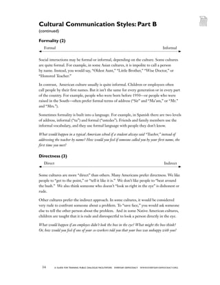 34 a guide for training PUBLIC DIALOGUE facilitators EVERYDAY DEMOCRACY www.EVERYDAY-DEMOCRACY.org
Formality (2)
	 Formal	 Informal
Social interactions may be formal or informal, depending on the culture. Some cultures
are quite formal. For example, in some Asian cultures, it is impolite to call a person
by name. Instead, you would say, “Oldest Aunt,” “Little Brother,” “Wise Doctor,” or
“Honored Teacher.”
In contrast,  American culture usually is quite informal. Children or employees often
call people by their first names. But it isn’t the same for every generation or in every part
of the country. For example, people who were born before 1950—or people who were
raised in the South—often prefer formal terms of address (“Sir” and “Ma’am,” or “Mr.”
and “Mrs.”).
Sometimes formality is built into a language. For example, in Spanish there are two levels
of address, informal (“tu”) and formal (“ustedes”). Friends and family members use the
informal vocabulary, and they use formal language with people they don’t know.
What would happen in a typical American school if a student always said “Teacher,” instead of
addressing the teacher by name? How would you feel if someone called you by your first name, the
first time you met?
Directness (3)
	 Direct	 Indirect
Some cultures are more “direct” than others. Many Americans prefer directness. We like
people to “get to the point,” or “tell it like it is.”  We don’t like people to “beat around
the bush.”  We also think someone who doesn’t “look us right in the eye” is dishonest or
rude.
Other cultures prefer the indirect approach. In some cultures, it would be considered
very rude to confront someone about a problem. To “save face,” you would ask someone
else to tell the other person about the problem.  And in some Native American cultures,
children are taught that it is rude and disrespectful to look a person directly in the eye.
What would happen if an employee didn’t look the boss in the eye? What might the boss think?
Or, how would you feel if one of your co-workers told you that your boss was unhappy with you?
Cultural Communication Styles: Part B
(continued)
 