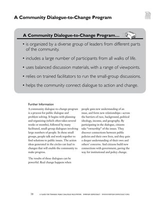 38 a guide for training PUBLIC DIALOGUE facilitators EVERYDAY DEMOCRACY www.EVERYDAY-DEMOCRACY.org
A community dialogue-to-change program
is a process for public dialogue and
problem solving. It begins with planning
and organizing (which often takes several
weeks or months), followed by many
facilitated, small-group dialogues involving
large numbers of people. In these small
groups, people talk and work together to
find solutions to public issues. The action
ideas generated in the circles can lead to
changes that will enable the community to
make progress.
The results of these dialogues can be
powerful. Real change happens when
people gain new understanding of an
issue, and form new relationships—across
the barriers of race, background, political
ideology, income, and geography. By
participating in the dialogue, citizens
take “ownership” of the issues. They
discover connections between public
policies and their own lives, and they gain
a deeper understanding of their own and
others’ concerns. And citizens build new
connections with government, paving the
way for institutional and policy change.
	 A Community Dialogue-to-Change Program…
•	is organized by a diverse group of leaders from different parts
of the community.
•	includes a large number of participants from all walks of life.
•	uses balanced discussion materials, with a range of viewpoints.
•	relies on trained facilitators to run the small-group discussions.
•	helps the community connect dialogue to action and change.
A Community Dialogue-to-Change Program
Further Information
 