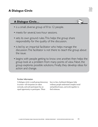 39a guide for training PUBLIC DIALOGUE facilitators EVERYDAY DEMOCRACY www.EVERYDAY-DEMOCRACY.org
A dialogue circle is small-group democracy
in action—all viewpoints are taken
seriously, and each participant has an
equal opportunity to participate. These
face-to-face, facilitated dialogues help
ordinary people understand complex social
and political issues, and work together to
find solutions.
	 A Dialogue Circle…
•	is a small, diverse group of 8 to 12 people.
•	meets for several, two-hour sessions.
•	sets its own ground rules.This helps the group share
responsibility for the quality of the discussion.
•	is led by an impartial facilitator who helps manage the
discussion.The facilitator is not there to teach the group about 	
the issue.
•	begins with people getting to know one another, then helps the
group look at a problem from many points of view. Next, the
group explores possible solutions. Finally, they develop ideas for
action and change.
Further Information
A Dialogue Circle
 