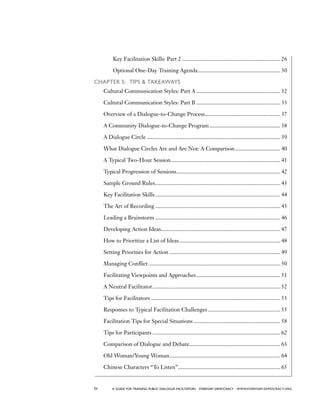 iv a guide for training PUBLIC DIALOGUE facilitators EVERYDAY DEMOCRACY www.EVERYDAY-DEMOCRACY.org
		 Key Facilitation Skills: Part 2...................................................................... 26
		 Optional One-Day Training Agenda........................................................... 30
Chapter 5: Tips  Takeaways
	 Cultural Communication Styles: Part A............................................................ 32
	 Cultural Communication Styles: Part B............................................................ 33
	 Overview of a Dialogue-to-Change Process...................................................... 37
	 A Community Dialogue-to-Change Program................................................... 38
	 A Dialogue Circle............................................................................................... 39
	 What Dialogue Circles Are and Are Not: A Comparison................................. 40
	 A Typical Two-Hour Session.............................................................................. 41
	 Typical Progression of Sessions.......................................................................... 42
	 Sample Ground Rules......................................................................................... 43
	 Key Facilitation Skills......................................................................................... 44
	 The Art of Recording......................................................................................... 45
	 Leading a Brainstorm......................................................................................... 46
	 Developing Action Ideas..................................................................................... 47
	 How to Prioritize a List of Ideas........................................................................ 48
	 Setting Priorities for Action............................................................................... 49
	 Managing Conflict.............................................................................................. 50
	 Facilitating Viewpoints and Approaches............................................................ 51
	 A Neutral Facilitator........................................................................................... 52
	 Tips for Facilitators............................................................................................ 53
	 Responses to Typical Facilitation Challenges.................................................... 55
	 Facilitation Tips for Special Situations.............................................................. 58
	 Tips for Participants........................................................................................... 62
	 Comparison of Dialogue and Debate................................................................. 63
	 Old Woman/Young Woman............................................................................... 64
	 Chinese Characters “To Listen”......................................................................... 65
 