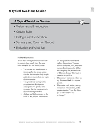 41a guide for training PUBLIC DIALOGUE facilitators EVERYDAY DEMOCRACY www.EVERYDAY-DEMOCRACY.org
While these small-group discussions vary
in content, they usually have the same
basic structure and last about 2 hours.
	 The welcome and introductions is a
time to gather the group, set the
tone for the discussion, help people
get to know one another, and begin
the conversation.
	 The ground rules are key to the
group’s success. Each group
develops its own ground rules
to ensure that the conversation is
respectful and productive.
	 Dialogue and deliberation are at the
heart of this process. Participants
use dialogue to build trust and
explore the problem. This can
include viewpoints, data, and other
content. Participants also deliber-
ate—weighing the pros and cons
of different choices. This leads to
concrete action ideas.
	 The summary is a time to reflect on
key themes and look for common
ground.
	 The session ends with a wrap-up,
instructions for next time, and a
quick evaluation: “How did things
go? What would we like
to change?”
	 ATypicalTwo-Hour Session
•	Welcome and Introductions
•	Ground Rules
•	Dialogue and Deliberation
•	Summary and Common Ground
•	Evaluation and Wrap-Up
ATypicalTwo-Hour Session
Further Information
 