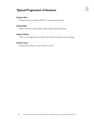 42 a guide for training PUBLIC DIALOGUE facilitators EVERYDAY DEMOCRACY www.EVERYDAY-DEMOCRACY.org
Session One:
Getting to know one another: What is my connection to this issue?
SessionTwo:
What is the nature of the problem? (May include supplemental data)
SessionThree:
What are some approaches to change? (May include visioning or asset-mapping)
Session Four:
Moving from dialogue to action: What can we do?
Typical Progression of Sessions
 
