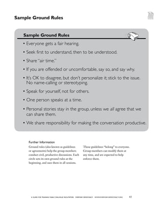43a guide for training PUBLIC DIALOGUE facilitators EVERYDAY DEMOCRACY www.EVERYDAY-DEMOCRACY.org
Ground rules (also known as guidelines
or agreements) help the group members
conduct civil, productive discussions. Each
circle sets its own ground rules at the
beginning, and uses them in all sessions.
These guidelines “belong” to everyone.
Group members can modify them at
any time, and are expected to help
enforce them.
Sample Ground Rules
	 Sample Ground Rules
•	Everyone gets a fair hearing.
•	Seek first to understand, then to be understood.
•	Share “air time.”
•	If you are offended or uncomfortable, say so, and say why.
•	It’s OK to disagree, but don’t personalize it; stick to the issue.
No name-calling or stereotyping.
•	Speak for yourself, not for others.
•	One person speaks at a time.
•	Personal stories stay in the group, unless we all agree that we
can share them.
•	We share responsibility for making the conversation productive.
Further Information
 