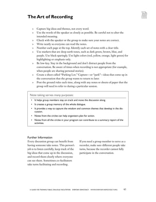 45a guide for training PUBLIC DIALOGUE facilitators EVERYDAY DEMOCRACY www.EVERYDAY-DEMOCRACY.org
	 Capture big ideas and themes, not every word.
	 Use the words of the speaker as closely as possible. Be careful not to alter the
intended meaning.
	 Check with the speaker or the group to make sure your notes are correct.
	 Write neatly so everyone can read the notes.
	 Number each page at the top. Identify each set of notes with a clear title.
	 Use markers that are deep earth tones, such as dark green, brown, blue, and
purple. Use black sparingly. Use light colors (red, yellow, orange, light green) for
highlighting or emphasis only.
	 Be low-key. Stay in the background and don’t distract people from the
conversation. Be aware of times when recording is not appropriate (for example,
when people are sharing personal stories).
	 Create a sheet called “Parking Lot.” Capture—or “park”—ideas that come up in
the conversation that the group wants to return to later.
	 Post the ground rules each time, along with any notes or sheets of paper that the
group will need to refer to during a particular session.
Note taking serves many purposes:
•	 It helps group members stay on track and move the discussion along.
•	 It creates a group memory of the whole dialogue.
•	 It provides a way to capture the wisdom and common themes that develop in the dis-
cussion.
•	 Notes from the circles can help organizers plan for action.
•	 Notes from all the circles in your program can contribute to a summary report of the
activities.
Further Information
Every discussion group can benefit from
having someone take notes. This person’s
job is to listen carefully, keep track of the
big ideas that come up in the discussion,
and record them clearly where everyone
can see them. Sometimes co-facilitators
take turns facilitating and recording.
If you need a group member to serve as a
recorder, make sure different people take
turns, because the recorder cannot fully
participate in the conversation.
The Art of Recording
 