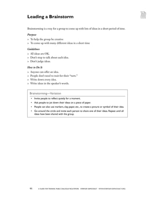 46 a guide for training PUBLIC DIALOGUE facilitators EVERYDAY DEMOCRACY www.EVERYDAY-DEMOCRACY.org
Brainstorming is a way for a group to come up with lots of ideas in a short period of time.
Purpose
	 To help the group be creative
	 To come up with many different ideas in a short time
Guidelines
	 All ideas are OK.
	 Don’t stop to talk about each idea.
	 Don’t judge ideas.
How to Do It
	 Anyone can offer an idea.
	 People don’t need to wait for their “turn.”
	 Write down every idea.
	 Write ideas in the speaker’s words.
Brainstorming—Variation
•	 Invite people to reflect quietly for a moment.
•	 Ask people to jot down their ideas on a piece of paper.
•	 People can also use markers, clay, paper, etc., to create a picture or symbol of their idea.
•	 Go around the circle and invite each person to share one of their ideas. Repeat until all
ideas have been shared with the group.
Leading a Brainstorm
 