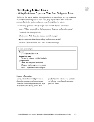 47a guide for training PUBLIC DIALOGUE facilitators EVERYDAY DEMOCRACY www.EVERYDAY-DEMOCRACY.org
During the first several sessions, participants in circles use dialogue as a way to examine
an issue from different points of view. Then, they explore what’s at the root of the
problem. By the last session each group is developing ideas for action.
The following questions will help people come up with effective action ideas.
Issue—Will the action address the key concerns the group has been discussing?
Doable—Is the action practical?
Effectiveness—Will the action create a desirable change?
Assets—Are resources available to help implement the action?
Situation—Does the action make sense in our community?
Here is an example:
Concern
	Our neighborhood is unsafe.
Broad action idea
	We need to make our neighborhood safe.
Specific Actions
	 1. Meet with the police department.
	 2. Request regular neighborhood patrols.
	 3. Start a neighborhood watch program.
Further Information
Ideally, action ideas should grow out of a
discussion about approaches to change.
However, sometimes people suggest large,
abstract ideas for change, rather than
specific “doable” actions. The facilitator
can help the group focus by using the
questions above.
Developing Action Ideas:
Helping Participants Prepare to Move from Dialogue to Action
 