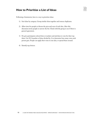 48 a guide for training PUBLIC DIALOGUE facilitators EVERYDAY DEMOCRACY www.EVERYDAY-DEMOCRACY.org
Following a brainstorm, here is a way to prioritize ideas:
1)	 Sort ideas by category. Group similar ideas together and remove duplicates.
2)	 Allow time for people to discuss the pros and cons of each idea. After this
discussion invite people to narrow the list. Check with the group to see if there is
general agreement.
3)	 Or, give participants colored dots or markers and ask them to vote for their top
ideas. Use N/3 (number of ideas divided by 3) to determine how many votes each
person gets. People can apply their votes to one idea, or spread them around.
4)	 Identify top choices.
How to Prioritize a List of Ideas
 