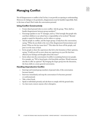 50 a guide for training PUBLIC DIALOGUE facilitators EVERYDAY DEMOCRACY www.EVERYDAY-DEMOCRACY.org
Not all disagreement or conflict is bad. In fact, it can provide an opening to understanding.
However, for dialogue to be productive, disagreements must be handled respectfully. Stick
to the issue at hand. Don’t make the conversation personal.
Using Conflict Constructively
	 Create shared ground rules to cover conflict. Ask the group, “How shall we
handle disagreements between group members?”
	 Encourage speakers to use “I” messages, such as, “I feel strongly that people who
send their children to our school have a responsibility to be involved.” Remind
people to speak for themselves, not for others or a group.
	 Ask the people in conflict, and the larger group, to help focus the conversation,
saying, “What do you think is the root of the disagreement between James and
Jessie? What are the key issues here?” This takes the focus off the people, and
puts it on the issue at hand.
	 Invite people to share the experiences that led to the formation of their opinions,
saying, “Could you tell us more about any experiences in your life that have
affected your feelings and thoughts about this issue?”
	 Invite others into the conversation if conflict is escalating between two people.
For example, say “We’ve heard quite a bit from John and Jane. Would someone
else like to offer an opinion?” By bringing the larger group into the discussion,
the focus shifts to a more general conversation.
Handling Unproductive Conflict
	 Interrupt and remind group members of ground rules, if the conversation
becomes heated.
	 Intervene immediately and stop the conversation if it becomes personal
or confrontational.
	 Take a short break.
	 Speak to individuals privately and ask them to comply with the ground rules.
	 As a last resort, remove anyone who is disruptive.
Managing Conflict
 