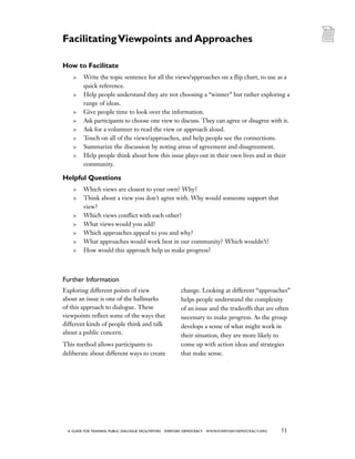 51a guide for training PUBLIC DIALOGUE facilitators EVERYDAY DEMOCRACY www.EVERYDAY-DEMOCRACY.org
How to Facilitate
	 Write the topic sentence for all the views/approaches on a flip chart, to use as a
quick reference.
	 Help people understand they are not choosing a “winner” but rather exploring a
range of ideas.
	 Give people time to look over the information.
	 Ask participants to choose one view to discuss. They can agree or disagree with it.
	 Ask for a volunteer to read the view or approach aloud.
	 Touch on all of the views/approaches, and help people see the connections.
	 Summarize the discussion by noting areas of agreement and disagreement.
	 Help people think about how this issue plays out in their own lives and in their
community.
Helpful Questions
	 Which views are closest to your own? Why?
	 Think about a view you don’t agree with. Why would someone support that
view?
	 Which views conflict with each other?
	 What views would you add?
	 Which approaches appeal to you and why?
	 What approaches would work best in our community? Which wouldn’t?
	 How would this approach help us make progress?
Further Information
Exploring different points of view
about an issue is one of the hallmarks
of this approach to dialogue. These
viewpoints reflect some of the ways that
different kinds of people think and talk
about a public concern.
This method allows participants to
deliberate about different ways to create
change. Looking at different “approaches”
helps people understand the complexity
of an issue and the tradeoffs that are often
necessary to make progress. As the group
develops a sense of what might work in
their situation, they are more likely to
come up with action ideas and strategies
that make sense.
FacilitatingViewpoints and Approaches
 
