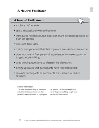 52 a guide for training PUBLIC DIALOGUE facilitators EVERYDAY DEMOCRACY www.EVERYDAY-DEMOCRACY.org
Further Information
The most important thing to remember
is that the facilitator should not share
personal views and stories, or try to push
an agenda. The facilitator’s job is to
serve the group and help people have a
productive conversation.
A Neutral Facilitator
	 A Neutral Facilitator…
•	explains his/her role.
•	sets a relaxed and welcoming tone.
•	introduces her/himself, but does not share personal opinions or
push an agenda.
•	does not take sides.
•	makes everyone feel that their opinions are valid and welcome.
•	does not use his/her personal experiences to make a point or
to get people talking.
•	uses probing questions to deepen the discussion.
•	brings up issues that participants have not mentioned.
•	reminds participants of comments they shared in earlier
sessions.
 