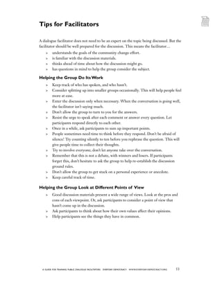 53a guide for training PUBLIC DIALOGUE facilitators EVERYDAY DEMOCRACY www.EVERYDAY-DEMOCRACY.org
A dialogue facilitator does not need to be an expert on the topic being discussed. But the
facilitator should be well prepared for the discussion. This means the facilitator…
	 understands the goals of the community change effort.
	 is familiar with the discussion materials.
	 thinks ahead of time about how the discussion might go.
	 has questions in mind to help the group consider the subject.
Helping the Group Do Its Work
	 Keep track of who has spoken, and who hasn’t.
	 Consider splitting up into smaller groups occasionally. This will help people feel
more at ease.
	 Enter the discussion only when necessary. When the conversation is going well,
the facilitator isn’t saying much.
	 Don’t allow the group to turn to you for the answers.
	 Resist the urge to speak after each comment or answer every question. Let
participants respond directly to each other.
	 Once in a while, ask participants to sum up important points.
	 People sometimes need time to think before they respond. Don’t be afraid of
silence! Try counting silently to ten before you rephrase the question. This will
give people time to collect their thoughts.
	 Try to involve everyone; don’t let anyone take over the conversation.
	 Remember that this is not a debate, with winners and losers. If participants
forget this, don’t hesitate to ask the group to help re-establish the discussion
ground rules.
	 Don’t allow the group to get stuck on a personal experience or anecdote.
	 Keep careful track of time.
Helping the Group Look at Different Points of View
	 Good discussion materials present a wide range of views. Look at the pros and
cons of each viewpoint. Or, ask participants to consider a point of view that
hasn’t come up in the discussion.
	 Ask participants to think about how their own values affect their opinions.
	 Help participants see the things they have in common.
Tips for Facilitators
 