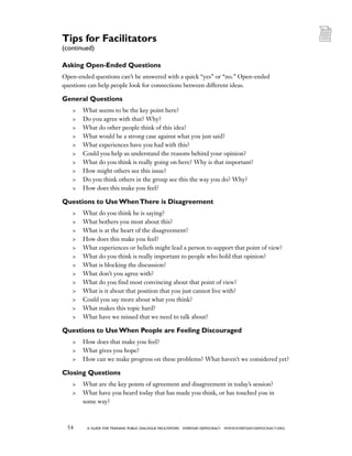 54 a guide for training PUBLIC DIALOGUE facilitators EVERYDAY DEMOCRACY www.EVERYDAY-DEMOCRACY.org
Asking Open-Ended Questions
Open-ended questions can’t be answered with a quick “yes” or “no.” Open-ended
questions can help people look for connections between different ideas.
General Questions
	 What seems to be the key point here?
	 Do you agree with that? Why?
	 What do other people think of this idea?
	 What would be a strong case against what you just said?
	 What experiences have you had with this?
	 Could you help us understand the reasons behind your opinion?
	 What do you think is really going on here? Why is that important?
	 How might others see this issue?
	 Do you think others in the group see this the way you do? Why?
	 How does this make you feel?
Questions to Use WhenThere is Disagreement
	 What do you think he is saying?
	 What bothers you most about this?
	 What is at the heart of the disagreement?
	 How does this make you feel?
	 What experiences or beliefs might lead a person to support that point of view?
	 What do you think is really important to people who hold that opinion?
	 What is blocking the discussion?
	 What don’t you agree with?
	 What do you find most convincing about that point of view?
	 What is it about that position that you just cannot live with?
	 Could you say more about what you think?
	 What makes this topic hard?
	 What have we missed that we need to talk about?
Questions to Use When People are Feeling Discouraged
	 How does that make you feel?
	 What gives you hope?
	 How can we make progress on these problems? What haven’t we considered yet?
Closing Questions
	 What are the key points of agreement and disagreement in today’s session?
	 What have you heard today that has made you think, or has touched you in
some way?
Tips for Facilitators
(continued)
 