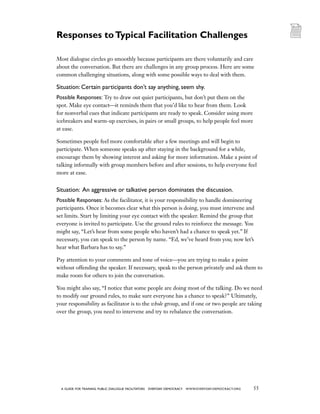 55a guide for training PUBLIC DIALOGUE facilitators EVERYDAY DEMOCRACY www.EVERYDAY-DEMOCRACY.org
Most dialogue circles go smoothly because participants are there voluntarily and care
about the conversation. But there are challenges in any group process. Here are some
common challenging situations, along with some possible ways to deal with them.
Situation: Certain participants don’t say anything, seem shy.
Possible Responses: Try to draw out quiet participants, but don’t put them on the
spot. Make eye contactit reminds them that you’d like to hear from them. Look
for nonverbal cues that indicate participants are ready to speak. Consider using more
icebreakers and warm-up exercises, in pairs or small groups, to help people feel more
at ease.
Sometimes people feel more comfortable after a few meetings and will begin to
participate. When someone speaks up after staying in the background for a while,
encourage them by showing interest and asking for more information. Make a point of
talking informally with group members before and after sessions, to help everyone feel
more at ease.
Situation: An aggressive or talkative person dominates the discussion.
Possible Responses: As the facilitator, it is your responsibility to handle domineering
participants. Once it becomes clear what this person is doing, you must intervene and
set limits. Start by limiting your eye contact with the speaker. Remind the group that
everyone is invited to participate. Use the ground rules to reinforce the message. You
might say, “Let’s hear from some people who haven’t had a chance to speak yet.” If
necessary, you can speak to the person by name. “Ed, we’ve heard from you; now let’s
hear what Barbara has to say.”
Pay attention to your comments and tone of voiceyou are trying to make a point
without offending the speaker. If necessary, speak to the person privately and ask them to
make room for others to join the conversation.
You might also say, “I notice that some people are doing most of the talking. Do we need
to modify our ground rules, to make sure everyone has a chance to speak?” Ultimately,
your responsibility as facilitator is to the whole group, and if one or two people are taking
over the group, you need to intervene and try to rebalance the conversation.
Responses toTypical Facilitation Challenges
 