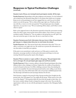 56 a guide for training PUBLIC DIALOGUE facilitators EVERYDAY DEMOCRACY www.EVERYDAY-DEMOCRACY.org
Situation: Lack of focus, not moving forward, participants wander off the topic.
Possible Responses: Responding to this takes judgment and intuition. It is the facilitator’s
role to help move the discussion along. But it is not always clear which way it is going.
Keep an eye on the participants to see how engaged they are, and if you are in doubt,
check it out with the group. “We’re a little off the topic right now. Would you like to
stay with this, or move on to the next question?” If a participant goes into a lengthy
digression, you may have to say: “We are wandering off the subject, and I’d like to invite
others to speak.”
Refer to the suggested times in the discussion materials to keep the conversation moving
along. Or, when a topic comes up that seems off the subject, write it down on a piece of
newsprint marked “Parking Lot.” You can explain to the group that you will “park” this
idea, and revisit the topic at a later time. Be sure to come back to it later.
Situation: Someone puts forth information that you know is false. Or, participants
get hung up in a dispute about facts, but no one knows the answer.
Possible Responses: Ask, “Has anyone heard other information about this?” If no one
offers a correction, you might raise one. Be careful not to present the information in a
way that makes it sound like your opinion.
If the point is not essential put it aside and move on. If the point is central to the
discussion, encourage members to look up the information and bring it to the next
meeting. Remind the group that experts often disagree.
Situation:There is tension or open conflict in the group. Two participants lock
horns and argue. Or, one participant gets angry and confronts another.
Possible Responses: If there is tension, address it directly. Remind participants that airing
different ideas is what a dialogue is all about. Explain that, for conflict to be productive,
it must be focused on the issue. It is OK to challenge someone’s ideas, but attacking the
person is not acceptable. You must interrupt personal attacks, name-calling, or put-downs
as soon as they occur. You will be better able to do so if you have established ground rules
that discourage such behaviors and encourage tolerance for all views.
Don’t hesitate to appeal to the group for help; if group members have bought into the
ground rules, they will support you. You might ask the group, “What seems to be at the
root of this dispute?” This question shifts the focus from the people to their ideas. As a
last resort, consider taking a break to change the energy in the room. You can take the
opportunity to talk one-on-one with the participants in question. (See Managing Conflict,
page 50.)
Responses toTypical Facilitation Challenges
(continued)
 