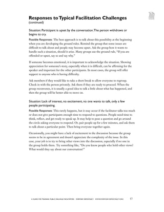 57a guide for training PUBLIC DIALOGUE facilitators EVERYDAY DEMOCRACY www.EVERYDAY-DEMOCRACY.org
Situation: Participant is upset by the conversation.The person withdraws or
begins to cry.
Possible Responses: The best approach is to talk about this possibility at the beginning
when you are developing the ground rules. Remind the group that some issues are
difficult to talk about and people may become upset. Ask the group how it wants to
handle such a situation, should it arise. Many groups use the ground rule, “If you are
offended or upset, say so and say why.”
If someone becomes emotional, it is important to acknowledge the situation. Showing
appreciation for someone’s story, especially when it is difficult, can be affirming for the
speaker and important for the other participants. In most cases, the group will offer
support to anyone who is having difficulty.
Ask members if they would like to take a short break to allow everyone to regroup.
Check in with the person privately. Ask them if they are ready to proceed. When the
group reconvenes, it is usually a good idea to talk a little about what has happened, and
then the group will be better able to move on.
Situation: Lack of interest, no excitement, no one wants to talk, only a few
people participating.
Possible Responses: This rarely happens, but it may occur if the facilitator talks too much
or does not give participants enough time to respond to questions. People need time to
think, reflect, and get ready to speak up. It may help to pose a question and go around
the circle asking everyone to respond. Or, pair people up for a few minutes, and ask them
to talk about a particular point. Then bring everyone together again.
Occasionally, you might have a lack of excitement in the discussion because the group
seems to be in agreement and doesn’t appreciate the complexity of the issue. In this
case, your job is to try to bring other views into the discussion, especially if no one in
the group holds them. Try something like, “Do you know people who hold other views?
What would they say about our conversation?”
Responses toTypical Facilitation Challenges
(continued)
 