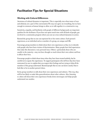 58 a guide for training PUBLIC DIALOGUE facilitators EVERYDAY DEMOCRACY www.EVERYDAY-DEMOCRACY.org
Working with Cultural Differences
Awareness of cultural dynamics is important. This is especially true when issues of race
and ethnicity are a part of the conversation.We may not agree on everything, but we have
enough in common as human beings to allow us to talk together in a constructive way.
Sensitivity, empathy, and familiarity with people of different backgrounds are important
qualities for the facilitator. If you have not spent much time with all kinds of people, get
involved in a community program where you can see cross-cultural dynamics in action.
Remind the group that no one can represent his or her entire culture. Each person’s
experiences, as an individual and as a member of a group, are unique and OK.
Encourage group members to think about their own experiences as they try to identify
with people who have been victims of discrimination. Many people have had experiences
that make this discussion a very personal issue. Others—particularly those who are
usually in the majority—may not have thought as much about their own culture and how
it affects their lives.
Encourage people to think about times when they have been treated unfairly, but be
careful not to equate the experiences. To support participants who tell how they have been
mistreated, be sure to explain that you respect their feelings and are trying to help all the
members of the group understand. Remind people that no one can know exactly what it
feels like to be in another person’s shoes.
Invite group members to talk about their own experiences and cultures. This way, they
will be less likely to make false generalizations about other cultures. Also, listening
to others tell about their own experiences breaks down stereotypes and helps people
understand one another.
FacilitationTips for Special Situations
 