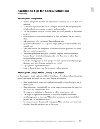 59a guide for training PUBLIC DIALOGUE facilitators EVERYDAY DEMOCRACY www.EVERYDAY-DEMOCRACY.org
Working with Interpreters
	 Remind interpreters that their job is to translate accurately, not to add their own
opinions.
	 At the start, explain that this will be a bilingual discussion. Encourage everyone
to help make the conversation productive and meaningful.
	 Tell the group that it may be awkward at first, but it will get easier as the sessions
progress.
	 Give interpreters written materials ahead of time, and go over the process with
them.
	 Ask interpreters to let you know if they need more time.
	 Speak in short sentences and keep ideas simple. (This gives the interpreter time
to catch up.)
	 After every session, ask interpreters to translate discussion guidelines and notes
that were posted on newsprint.
	 Sometimes participants who speak a different language are reluctant to talk
because they are afraid of making a mistake. Give them time to collect their
thoughts before speaking.
	 Consider putting people in small groups, but don’t separate people by language.
(You may need more than one interpreter per circle.)
	 Try to practice together beforehand.
	 Look at the participant—not the interpreter—when speaking.
Working with Groups Where Literacy is a Concern
At the start, give a simple explanation of how the dialogue will work, and tell participants the
goal of each session. Each time you meet, state the goal of the session.
	 If the people in your group can’t read, or have trouble reading, limit your use of
the flip chart.
	 If participants are required to fill out forms, assign someone to ask the questions
and fill out the forms with/for them.
	 Be prepared to read aloud to the group, or ask for volunteers to read.
	 Ask people to rephrase or summarize to make sure everyone understands.
	 Avoid using jargon or acronyms. When these terms come up and people look
puzzled, ask: “What does that mean?”
	 In between sessions, check in with participants. Make sure they know that what
they have shared is very important to the group.
FacilitationTips for Special Situations
(continued)
 