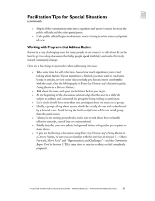 61a guide for training PUBLIC DIALOGUE facilitators EVERYDAY DEMOCRACY www.EVERYDAY-DEMOCRACY.org
	 Step in if the conversation turns into a question-and-answer session between the
public officials and the other participants.
	 If the public official begins to dominate, work to bring in other voices and points
of view.
Working with Programs that Address Racism
Racism is a very challenging issue for many people in our country to talk about. It can be
hard to get to a deep discussion that helps people speak truthfully and work effectively
toward community change.
Here are a few things to remember when addressing this issue:
	 Take some time for self-reflection. Assess how much experience you’ve had
talking about racism. If your experience is limited, you may want to read some
books or articles, or view some videos to help you become more comfortable
with the topic. (See the bibliography in Everyday Democracy’s discussion guide,
Facing Racism in a Diverse Nation.)
	 Talk about the issue with your co-facilitator before you begin.
	 At the beginning of the discussion, acknowledge that this can be a difficult
subject to address and commend the group for being willing to participate.
	 Each circle should have more than one participant from the same racial group.
	 Ideally, a group talking about racism should be racially diverse and co-facilitated
by a biracial team. Avoid having the facilitator(s) from a different racial group
than the participants.
	 When you are setting ground rules, make sure to talk about how to handle
offensive remarks, even if they are unintentional.
	 Briefly describe your own ethnic background before asking other participants to
share theirs.
	 If you are facilitating a discussion using Everyday Democracy’s Facing Racism in
a Diverse Nation, be sure you are familiar with the activities in Session 3—“Move
Forward, Move Back” and “Opportunities and Challenges”—and the Community
Report Card in Session 5. Take extra time to practice so that you feel completely
prepared.
FacilitationTips for Special Situations
(continued)
 