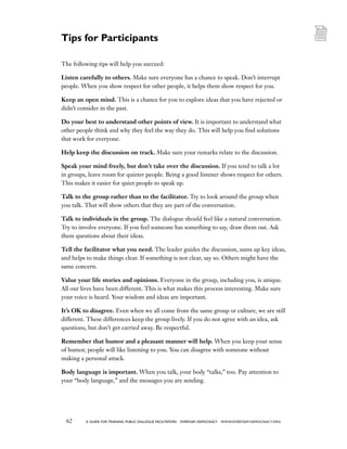 62 a guide for training PUBLIC DIALOGUE facilitators EVERYDAY DEMOCRACY www.EVERYDAY-DEMOCRACY.org
The following tips will help you succeed:
Listen carefully to others. Make sure everyone has a chance to speak. Don’t interrupt
people. When you show respect for other people, it helps them show respect for you.
Keep an open mind. This is a chance for you to explore ideas that you have rejected or
didn’t consider in the past.
Do your best to understand other points of view. It is important to understand what
other people think and why they feel the way they do. This will help you find solutions
that work for everyone.
Help keep the discussion on track. Make sure your remarks relate to the discussion.
Speak your mind freely, but don’t take over the discussion. If you tend to talk a lot
in groups, leave room for quieter people. Being a good listener shows respect for others.
This makes it easier for quiet people to speak up.
Talk to the group rather than to the facilitator. Try to look around the group when
you talk. That will show others that they are part of the conversation.
Talk to individuals in the group. The dialogue should feel like a natural conversation.
Try to involve everyone. If you feel someone has something to say, draw them out. Ask
them questions about their ideas.
Tell the facilitator what you need. The leader guides the discussion, sums up key ideas,
and helps to make things clear. If something is not clear, say so. Others might have the
same concern.
Value your life stories and opinions. Everyone in the group, including you, is unique.
All our lives have been different. This is what makes this process interesting. Make sure
your voice is heard. Your wisdom and ideas are important.
It’s OK to disagree. Even when we all come from the same group or culture, we are still
different. These differences keep the group lively. If you do not agree with an idea, ask
questions, but don’t get carried away. Be respectful.
Remember that humor and a pleasant manner will help. When you keep your sense
of humor, people will like listening to you. You can disagree with someone without
making a personal attack.
Body language is important. When you talk, your body “talks,” too. Pay attention to
your “body language,” and the messages you are sending.
Tips for Participants
 