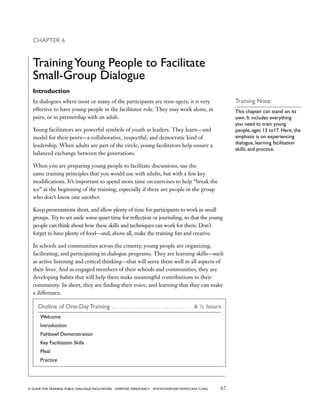 67a guide for training PUBLIC DIALOGUE facilitators EVERYDAY DEMOCRACY www.EVERYDAY-DEMOCRACY.org
Chapter 6
TrainingYoung People to Facilitate
Small-Group Dialogue
Introduction
In dialogues where most or many of the participants are teen-agers, it is very
effective to have young people in the facilitator role. They may work alone, in
pairs, or in partnership with an adult.
Young facilitators are powerful symbols of youth as leaders. They learn—and
model for their peers—a collaborative, respectful, and democratic kind of
leadership. When adults are part of the circle, young facilitators help ensure a
balanced exchange between the generations.
When you are preparing young people to facilitate discussions, use the
same training principles that you would use with adults, but with a few key
modifications. It’s important to spend more time on exercises to help “break the
ice” at the beginning of the training, especially if there are people in the group
who don’t know one another.
Keep presentations short, and allow plenty of time for participants to work in small
groups. Try to set aside some quiet time for reflection or journaling, so that the young
people can think about how these skills and techniques can work for them. Don’t
forget to have plenty of food—and, above all, make the training fun and creative.
In schools and communities across the country, young people are organizing,
facilitating, and participating in dialogue programs. They are learning skills—such
as active listening and critical thinking—that will serve them well in all aspects of
their lives. And as engaged members of their schools and communities, they are
developing habits that will help them make meaningful contributions to their
community. In short, they are finding their voice, and learning that they can make
a difference.
Outline of One-Day Training . . . . . . . . . . . . . . . . . . . . . . . . . . . . . . . . 6 ½ hours
Welcome
Introduction
Fishbowl Demonstration
Key Facilitation Skills
Meal
Practice
Training Note:
This chapter can stand on its
own. It includes everything
you need to train young
people, ages 13 to17. Here, the
emphasis is on experiencing
dialogue, learning facilitation
skills, and practice.
 