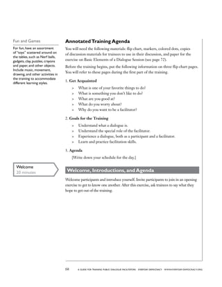 68 a guide for training PUBLIC DIALOGUE facilitators EVERYDAY DEMOCRACY www.EVERYDAY-DEMOCRACY.org
AnnotatedTraining Agenda
You will need the following materials: flip chart, markers, colored dots, copies
of discussion materials for trainees to use in their discussion, and paper for the
exercise on Basic Elements of a Dialogue Session (see page 72).
Before the training begins, put the following information on three flip chart pages.
You will refer to these pages during the first part of the training.
1. Get Acquainted
	 What is one of your favorite things to do?
	 What is something you don’t like to do?
	 What are you good at?
	 What do you worry about?
	 Why do you want to be a facilitator?
2. Goals for the Training
	 Understand what a dialogue is.
	 Understand the special role of the facilitator.
	 Experience a dialogue, both as a participant and a facilitator.
	 Learn and practice facilitation skills.
3. Agenda
[Write down your schedule for the day.]
Welcome, Introductions, and Agenda
Welcome participants and introduce yourself. Invite participants to join in an opening
exercise to get to know one another. After this exercise, ask trainees to say what they
hope to get out of the training.
Fun and Games
For fun, have an assortment
of “toys” scattered around on
the tables, such as Nerf balls,
gadgets, clay, puzzles, crayons
and paper, and other objects.
Include music, movement,
drawing, and other activities in
the training to accommodate
different learning styles.
Welcome
20 minutes
 