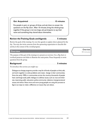 69a guide for training PUBLIC DIALOGUE facilitators EVERYDAY DEMOCRACY www.EVERYDAY-DEMOCRACY.org
Get Acquainted  . . . . . . . . . . . . . . . . . . . . . . . . . . . . . . . . . . . . . 15 minutes
Put people in pairs or groups of three, and ask them to answer the
questions on the flip chart. After 10 minutes, bring the whole group
together. If the group is not too large, ask participants to say their
name and something they shared about themselves.
Review theTraining Goals and Agenda  . . . . . . . . . . 5 minutes
Review the goals of the training. Go over the agenda to explain what is planned for the
day.  You may also invite someone from the sponsoring organization to describe this
activity in the context of the overall program.
Overview
The purpose of this part of the training is to present an overview. Use a flip chart or
overhead projector and slides to illustrate the main points. Pause frequently to invite
questions from the group.
Background  . . . . . . . . . . . . . . . . . . . . . . . . . . . . . . . . . . . 5 minutes
To introduce this section you might say:
Dialogue-to-change programs provide a way for all kinds of people to think,talk,
and work together to solve problems and create change in their communities.
Since the early 1990’s, in communities across the country, thousands of people
have used large-scale public dialogue to address issues, such as: race and diver-
sity; improving public education; police-community relations; intergenerational
issues; and others. Now, more and more young people are using this process to
figure out ways to make a difference on issues they care about.
Overview
40 minutes
 