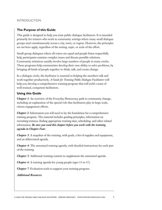 1a guide for training PUBLIC DIALOGUE facilitators EVERYDAY DEMOCRACY www.EVERYDAY-DEMOCRACY.org
Introduction
The Purpose of this Guide
This guide is designed to help you train public dialogue facilitators. It is intended
primarily for trainers who work in community settings where many small dialogue
groups meet simultaneously across a city, town, or region. However, the principles
set out here apply, regardless of the setting, topic, or scale of the effort.
Small-group dialogues where all voices are equal and people listen respectfully
help participants examine complex issues and discuss possible solutions.
Community initiatives usually involve large numbers of people in many circles.
These programs help communities develop their own ability to solve problems, by
bringing all kinds of people together to think, talk, and create change.
In a dialogue circle, the facilitator is essential to helping the members talk and
work together productively. A Guide for Training Public Dialogue Facilitators will
help you develop a comprehensive training program that will yield a team of
well-trained, competent facilitators. 
Using this Guide
Chapter 1: An overview of the Everyday Democracy path to community change,
including an explanation of the special role that facilitators play in large-scale,
citizen engagement efforts.
Chapter 2: Information you will need to lay the foundation for a comprehensive
training program. The material includes guiding principles, information on
recruiting trainees, finding appropriate training sites, scheduling, and other related
information. Be sure you read this chapter before you work with the training
agenda in Chapter Four.
Chapter 3: A snapshot of the training, with goals, a list of supplies and equipment,
and an abbreviated agenda.
Chapter 4: The annotated training agenda, with detailed instructions for each part
of the training.
Chapter 5: Additional training content to supplement the annotated agenda.
Chapter 6: A training agenda for young people (ages 13 to 17).
Chapter 7: Evaluation tools to support your training program.
Additional Resources
 