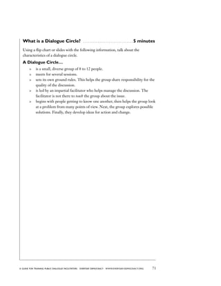 71a guide for training PUBLIC DIALOGUE facilitators EVERYDAY DEMOCRACY www.EVERYDAY-DEMOCRACY.org
What is a Dialogue Circle?  . . . . . . . . . . . . . . . . . . . . . . . . . . . . . . .  5 minutes
Using a flip chart or slides with the following information, talk about the
characteristics of a dialogue circle.
A Dialogue Circle…
	 is a small, diverse group of 8 to 12 people.
	 meets for several sessions.
	 sets its own ground rules. This helps the group share responsibility for the
quality of the discussion.
	 is led by an impartial facilitator who helps manage the discussion. The
facilitator is not there to teach the group about the issue.
	 begins with people getting to know one another, then helps the group look
at a problem from many points of view. Next, the group explores possible
solutions. Finally, they develop ideas for action and change.
 