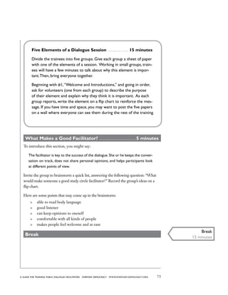 73a guide for training PUBLIC DIALOGUE facilitators EVERYDAY DEMOCRACY www.EVERYDAY-DEMOCRACY.org
Five Elements of a Dialogue Session  . . . . . . . . . . . . . 15 minutes
Divide the trainees into five groups. Give each group a sheet of paper
with one of the elements of a session. Working in small groups, train-
ees will have a few minutes to talk about why this element is impor-
tant.Then, bring everyone together.
Beginning with #1,“Welcome and Introductions,” and going in order,
ask for volunteers (one from each group) to describe the purpose
of their element and explain why they think it is important. As each
group reports, write the element on a flip chart to reinforce the mes-
sage. If you have time and space, you may want to post the five papers
on a wall where everyone can see them during the rest of the training.
What Makes a Good Facilitator?  . . . . . . . . . . . . . . . . . . .  5 minutes
To introduce this section, you might say:
The facilitator is key to the success of the dialogue.She or he keeps the conver-
sation on track, does not share personal opinions, and helps participants look
at different points of view.
Invite the group to brainstorm a quick list, answering the following question: “What
would make someone a good study circle facilitator?” Record the group’s ideas on a
flip chart.
Here are some points that may come up in the brainstorm:
	 able to read body language
	 good listener
	 can keep opinions to oneself
	 comfortable with all kinds of people
	 makes people feel welcome and at ease
Break
Break
15 minutes
 
