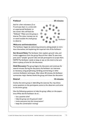 75a guide for training PUBLIC DIALOGUE facilitators EVERYDAY DEMOCRACY www.EVERYDAY-DEMOCRACY.org
Fishbowl  . . . . . . . . . . . . . . . . . . . . . . . . . . . . . . . . . . . . . . . . . . . . . . . 20 minutes
Ask for a few volunteers (5 to
7) and seat them in a circle with
an experienced facilitator or
the trainer who will lead the
“fishbowl.” Make sure this group is
diverse.The other trainees can sit
or stand outside the small group
to observe.
Welcome and Introductions:
The facilitator begins by welcoming everyone, asking people to intro-
duce themselves, and explaining the impartial role of the facilitator.
Set Ground Rules:The facilitator then explains ground rules, and
invites suggestions from the group. Record their ideas.To save time,
post some “sample” ground rules and ask participants to accept them.
NOTE:The facilitator needs to keep an eye on the clock to be sure
there is plenty of time for the discussion.
Hold Discussion:The group begins the discussion and continues for
several minutes. During the discussion, the facilitator can intervene
as necessary, using paraphrasing, clarifying, summarizing, or other
common facilitation techniques.  After about 20 minutes, the facilitator
summarizes major themes, thanks the group, and closes the discussion.
Debrief  . . . . . . . . . . . . . . . . . . . . . . . . . . . . . . . . . . . . . . . . . . . . . . . . 10 minutes
Involve the entire group in debriefing the exercise.You may direct
some questions to the participants, some to the observers, and some
to the entire group.
Use the following questions to help the group reflect on the experi-
ence.What did the facilitator do to…
•	 set a positive tone?
•	 help the group set the ground rules?
•	 invite everyone into the conversation?
•	 keep the conversation moving?
Facilitator
 