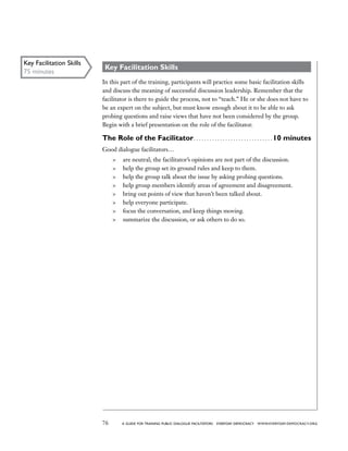 76 a guide for training PUBLIC DIALOGUE facilitators EVERYDAY DEMOCRACY www.EVERYDAY-DEMOCRACY.org
Key Facilitation Skills
In this part of the training, participants will practice some basic facilitation skills
and discuss the meaning of successful discussion leadership. Remember that the
facilitator is there to guide the process, not to “teach.” He or she does not have to
be an expert on the subject, but must know enough about it to be able to ask
probing questions and raise views that have not been considered by the group.
Begin with a brief presentation on the role of the facilitator.
The Role of the Facilitator . . . . . . . . . . . . . . . . . . . . . . . . . . . . .  10 minutes
Good dialogue facilitators…
	 are neutral; the facilitator’s opinions are not part of the discussion.
	 help the group set its ground rules and keep to them.
	 help the group talk about the issue by asking probing questions.
	 help group members identify areas of agreement and disagreement.
	 bring out points of view that haven’t been talked about.
	 help everyone participate.
	 focus the conversation, and keep things moving.
	 summarize the discussion, or ask others to do so.
Key Facilitation Skills
75 minutes
 