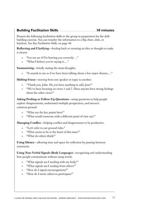 77a guide for training PUBLIC DIALOGUE facilitators EVERYDAY DEMOCRACY www.EVERYDAY-DEMOCRACY.org
Building Facilitation Skills  . . . . . . . . . . . . . . . . . . . . . . . . . . . . . . . 10 minutes
Present the following facilitation skills to the group in preparation for the skill-
building exercise. You can transfer the information to a flip chart, slide, or
handout. See Key Facilitation Skills, on page 44.
Reflecting and Clarifying—feeding back or restating an idea or thought to make
it clearer.
	 “Let me see if I’m hearing you correctly….”
	 “What I believe you’re saying is….”
Summarizing—briefly stating the main thoughts.
	 “It sounds to me as if we have been talking about a few major themes….”
Shifting Focus—moving from one speaker or topic to another.
	 “Thank you, John. Do you have anything to add, Jane?”
	 “We’ve been focusing on views 1 and 2. Does anyone have strong feelings
about the other views?”
Asking Probing or Follow-Up Questions—using questions to help people
explore disagreements, understand multiple perspectives, and uncover
common ground.
	 “What are the key points here?”
	 “What would someone with a different point of view say?”
Managing Conflict—helping conflict and disagreement to be productive.
	 “Let’s refer to our ground rules.”
	 “What seems to be at the heart of this issue?”
	 “What do others think?”
Using Silence—allowing time and space for reflection by pausing between
comments.
Using Non-Verbal Signals (Body Language)—recognizing and understanding
how people communicate without using words.
	 “What signals am I sending with my body?”
	 “What signals am I reading from others?”
	 “How do I signal encouragement?”
	 “How do I invite others to participate?”
 