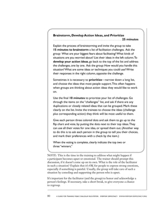 80 a guide for training PUBLIC DIALOGUE facilitators EVERYDAY DEMOCRACY www.EVERYDAY-DEMOCRACY.org
Brainstorm, Develop Action Ideas, and Prioritize
 . . . . . . . . . . . . . . . . . . . . . . . . . . . . . . . . . . . . . . . . . . . . . . . . . . . . . . . . . . 25 minutes
Explain the process of brainstorming and invite the group to take
15 minutes to brainstorm a list of facilitation challenges. Ask the
group: What are your biggest fears about facilitating?What kinds of
situations are you worried about? List their ideas in the left column.To
develop your action ideas, go back to the top of the list and address
the challenges, one by one. Ask the group: How would you handle this
situation?What are some ideas or techniques you could use?Write
their responses in the right column, opposite the challenge.
Sometimes it is necessary to prioritize—narrow down a long list,
and choose the ideas that most people support.This often happens
when groups are thinking about action ideas they would like to work
on.
Use the final 10 minutes to prioritize your list of challenges. Go
through the items on the “challenges” list, and ask if there are any
duplications or closely related ideas that can be grouped. Mark these
clearly on the list. Invite the trainees to choose the ideas (challenge
plus corresponding action) they think will be most useful to them.
Give each person three colored dots and ask them to go up to the
flip chart and vote, by putting the dots next to their top ideas.They
can use all their votes for one idea, or spread them out. (Another way
to do this is to ask each person in the group to tell you their choices,
and mark their preferences with a check by the item.)
When the voting is complete, clearly indicate the top two or
three “winners.”
NOTE: This is the time in the training to address what might happen if
a participant becomes upset or emotional. The trainer should prompt this
discussion, if it doesn’t come up on its own. What is the role of the facilitator
in such a situation? Explain that it’s OK for people to express strong emotions,
especially if something is painful. Usually, the group will take care of such a
situation by consoling and supporting the person who is upset.
It’s important for the facilitator (and the group) to honor and acknowledge a
person’s feelings. If necessary, take a short break, to give everyone a chance
to regroup.
 