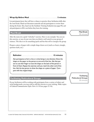 81a guide for training PUBLIC DIALOGUE facilitators EVERYDAY DEMOCRACY www.EVERYDAY-DEMOCRACY.org
Wrap-Up Before Meal . . . . . . . . . . . . . . . . . . . . . . . . . . . . . . . . . . . . . . . . . . 5 minutes
Let participants know they will have a chance to practice these facilitation skills after
the meal break. Hand out discussion materials and ask participants to review them
during the break. Also, hand out the Facilitator Training Evaluation (see page 89), and
ask participants to fill it out before they leave the training.
Meal Break
After the meal, do a quick “refresher” exercise. Here is one example. You can use
this exercise, or one of your own that you think is well suited to your group of
trainees. The idea is to do something quick and fun that will re-energize the group.
Prepare a piece of paper with a simple shape drawn on it (such as a heart, triangle,
question mark, etc.)
Refresher . . . . . . . . . . . . . . . . . . . . . . . . . . . . . . . . . . . . . . . . . . . . . . 15 minutes
Ask participants to form a line or circle,facing in one direction.Show the
shape on the paper to the person at one end of the line. Ask that per-
son to use their finger to trace the shape on the back of the person in
front of them.Repeat the exercise until you reach the other end of the
line. Ask the last person to draw the shape on a piece of paper. Com-
pare with the original shape.
Facilitating Multicultural Groups
If your facilitators will be working with participants from a variety of ethnic and
racial backgrounds, you may wish to add this exercise to your training. Make copies
of Cultural Communication Styles: Parts A  B (see pages 32-36).
Meal Break
30 minutes
Facilitating
Multicultural Groups
30 minutes
 