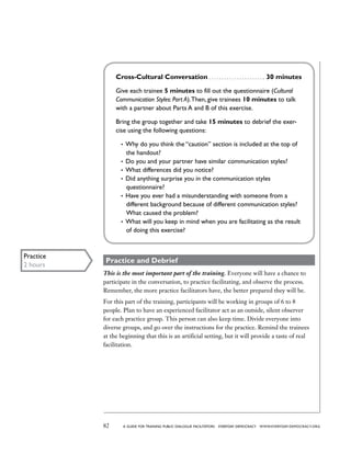 82 a guide for training PUBLIC DIALOGUE facilitators EVERYDAY DEMOCRACY www.EVERYDAY-DEMOCRACY.org
Cross-Cultural Conversation . . . . . . . . . . . . . . . . . . . . . . 30 minutes
Give each trainee 5 minutes to fill out the questionnaire (Cultural
Communication Styles: Part A).Then, give trainees 10 minutes to talk
with a partner about Parts A and B of this exercise.
Bring the group together and take 15 minutes to debrief the exer-
cise using the following questions:
•	 Why do you think the “caution” section is included at the top of
the handout?
•	 Do you and your partner have similar communication styles?
•	 What differences did you notice?
•	 Did anything surprise you in the communication styles
questionnaire?
•	 Have you ever had a misunderstanding with someone from a
different background because of different communication styles?
What caused the problem?
•	 What will you keep in mind when you are facilitating as the result
of doing this exercise?
Practice and Debrief
This is the most important part of the training. Everyone will have a chance to
participate in the conversation, to practice facilitating, and observe the process.
Remember, the more practice facilitators have, the better prepared they will be.
For this part of the training, participants will be working in groups of 6 to 8
people. Plan to have an experienced facilitator act as an outside, silent observer
for each practice group. This person can also keep time. Divide everyone into
diverse groups, and go over the instructions for the practice. Remind the trainees
at the beginning that this is an artificial setting, but it will provide a taste of real
facilitation.
Practice
2 hours
 