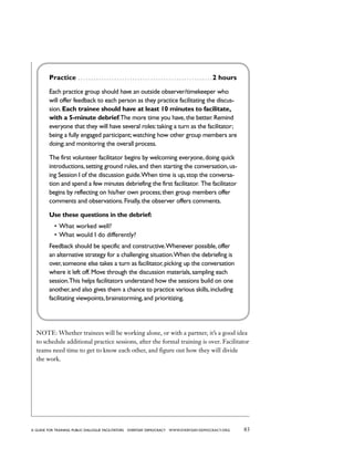 83a guide for training PUBLIC DIALOGUE facilitators EVERYDAY DEMOCRACY www.EVERYDAY-DEMOCRACY.org
Practice . . . . . . . . . . . . . . . . . . . . . . . . . . . . . . . . . . . . . . . . . . . . . . . . . . . .  2 hours
Each practice group should have an outside observer/timekeeper who
will offer feedback to each person as they practice facilitating the discus-
sion.Each trainee should have at least 10 minutes to facilitate,
with a 5-minute debrief.The more time you have,the better.Remind
everyone that they will have several roles:taking a turn as the facilitator;
being a fully engaged participant;watching how other group members are
doing;and monitoring the overall process.
The first volunteer facilitator begins by welcoming everyone,doing quick
introductions,setting ground rules,and then starting the conversation,us-
ing Session 1 of the discussion guide.When time is up,stop the conversa-
tion and spend a few minutes debriefing the first facilitator. The facilitator
begins by reflecting on his/her own process;then group members offer
comments and observations.Finally,the observer offers comments.
Use these questions in the debrief:
•	What worked well?
•	What would I do differently?
Feedback should be specific and constructive.Whenever possible,offer
an alternative strategy for a challenging situation.When the debriefing is
over,someone else takes a turn as facilitator,picking up the conversation
where it left off.Move through the discussion materials,sampling each
session.This helps facilitators understand how the sessions build on one
another,and also gives them a chance to practice various skills,including
facilitating viewpoints,brainstorming,and prioritizing.
NOTE: Whether trainees will be working alone, or with a partner, it’s a good idea
to schedule additional practice sessions, after the formal training is over. Facilitator
teams need time to get to know each other, and figure out how they will divide
the work.
 